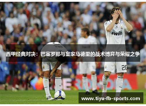 西甲经典对决：巴塞罗那与皇家马德里的战术博弈与荣耀之争