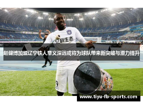 赵健博加盟辽宁铁人意义深远或将为球队带来新突破与潜力提升