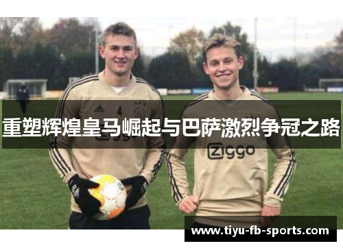 重塑辉煌皇马崛起与巴萨激烈争冠之路 重塑辉煌皇马崛起与巴萨激烈争冠之路