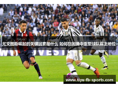 尤文图斯崛起的关键因素是什么 如何在困境中重塑球队霸主地位