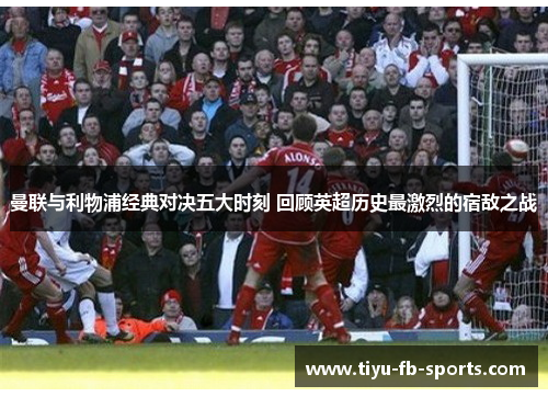 曼联与利物浦经典对决五大时刻 回顾英超历史最激烈的宿敌之战 曼联与利物浦经典对决五大时刻 回顾英超历史最激烈的宿敌之战