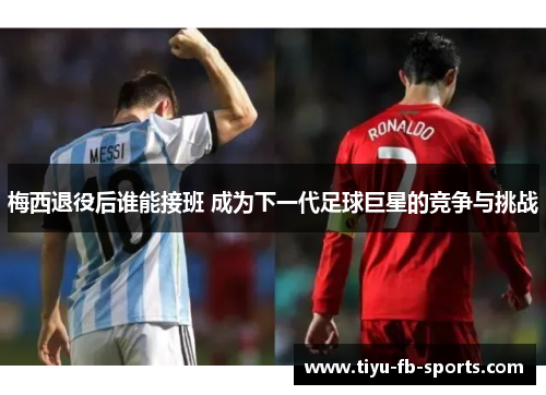 梅西退役后谁能接班 成为下一代足球巨星的竞争与挑战 梅西退役后谁能接班 成为下一代足球巨星的竞争与挑战
