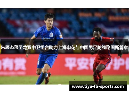 朱辰杰蒋圣龙双中卫组合助力上海申花与中国男足防线稳固新篇章